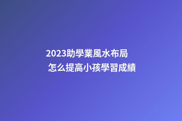 2023助學業風水布局 怎么提高小孩學習成績